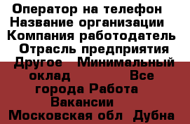 Оператор на телефон › Название организации ­ Компания-работодатель › Отрасль предприятия ­ Другое › Минимальный оклад ­ 16 000 - Все города Работа » Вакансии   . Московская обл.,Дубна г.